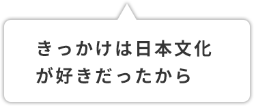 きっかけは日本文化が好きだったから